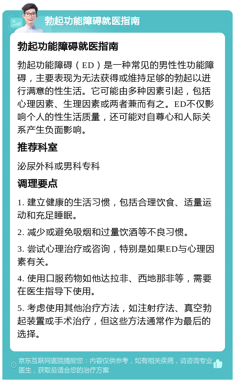 勃起功能障碍就医指南 勃起功能障碍就医指南 勃起功能障碍（ED）是一种常见的男性性功能障碍，主要表现为无法获得或维持足够的勃起以进行满意的性生活。它可能由多种因素引起，包括心理因素、生理因素或两者兼而有之。ED不仅影响个人的性生活质量，还可能对自尊心和人际关系产生负面影响。 推荐科室 泌尿外科或男科专科 调理要点 1. 建立健康的生活习惯，包括合理饮食、适量运动和充足睡眠。 2. 减少或避免吸烟和过量饮酒等不良习惯。 3. 尝试心理治疗或咨询，特别是如果ED与心理因素有关。 4. 使用口服药物如他达拉非、西地那非等，需要在医生指导下使用。 5. 考虑使用其他治疗方法，如注射疗法、真空勃起装置或手术治疗，但这些方法通常作为最后的选择。