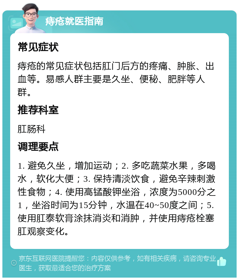 痔疮就医指南 常见症状 痔疮的常见症状包括肛门后方的疼痛、肿胀、出血等。易感人群主要是久坐、便秘、肥胖等人群。 推荐科室 肛肠科 调理要点 1. 避免久坐，增加运动；2. 多吃蔬菜水果，多喝水，软化大便；3. 保持清淡饮食，避免辛辣刺激性食物；4. 使用高锰酸钾坐浴，浓度为5000分之1，坐浴时间为15分钟，水温在40~50度之间；5. 使用肛泰软膏涂抹消炎和消肿，并使用痔疮栓塞肛观察变化。