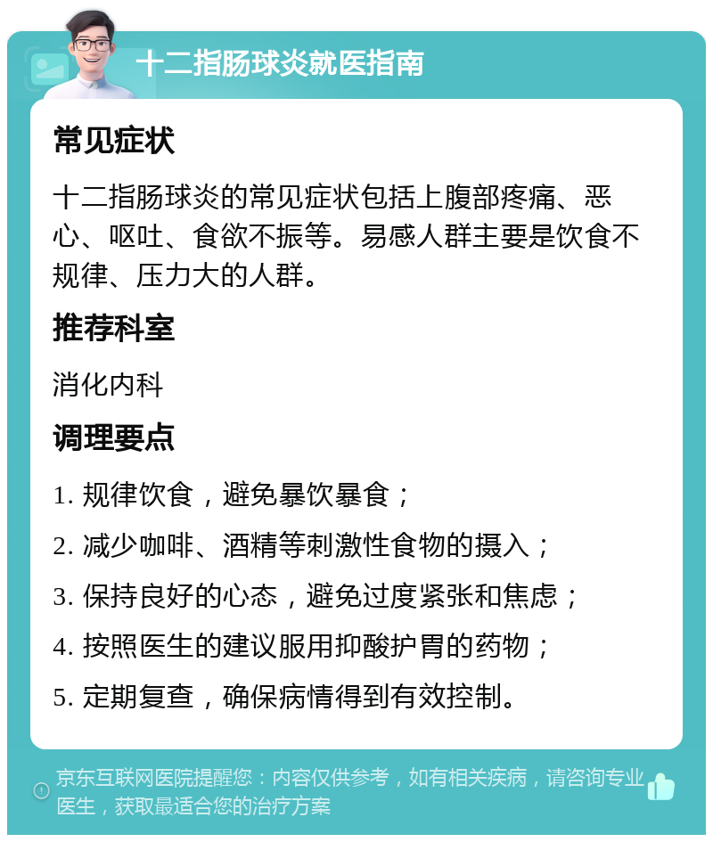 十二指肠球炎就医指南 常见症状 十二指肠球炎的常见症状包括上腹部疼痛、恶心、呕吐、食欲不振等。易感人群主要是饮食不规律、压力大的人群。 推荐科室 消化内科 调理要点 1. 规律饮食，避免暴饮暴食； 2. 减少咖啡、酒精等刺激性食物的摄入； 3. 保持良好的心态，避免过度紧张和焦虑； 4. 按照医生的建议服用抑酸护胃的药物； 5. 定期复查，确保病情得到有效控制。