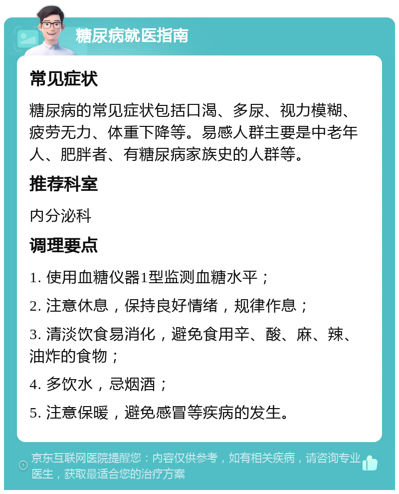 糖尿病就医指南 常见症状 糖尿病的常见症状包括口渴、多尿、视力模糊、疲劳无力、体重下降等。易感人群主要是中老年人、肥胖者、有糖尿病家族史的人群等。 推荐科室 内分泌科 调理要点 1. 使用血糖仪器1型监测血糖水平； 2. 注意休息，保持良好情绪，规律作息； 3. 清淡饮食易消化，避免食用辛、酸、麻、辣、油炸的食物； 4. 多饮水，忌烟酒； 5. 注意保暖，避免感冒等疾病的发生。