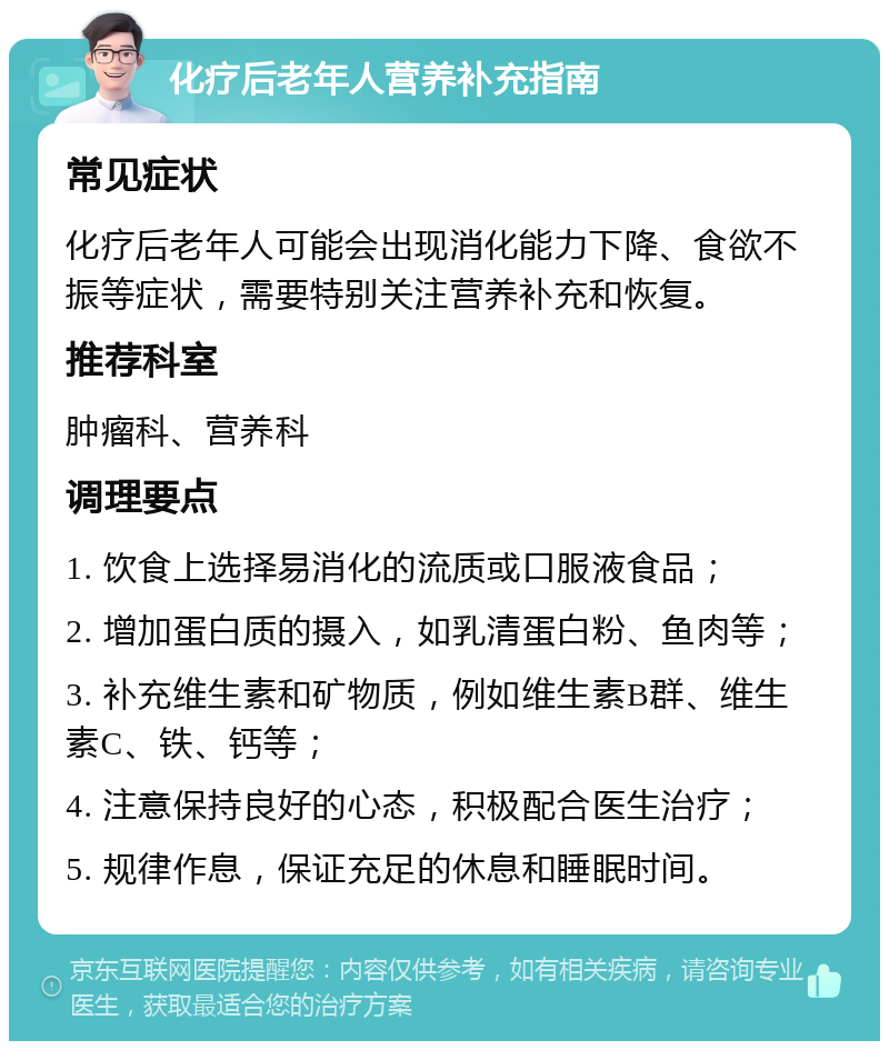 化疗后老年人营养补充指南 常见症状 化疗后老年人可能会出现消化能力下降、食欲不振等症状，需要特别关注营养补充和恢复。 推荐科室 肿瘤科、营养科 调理要点 1. 饮食上选择易消化的流质或口服液食品； 2. 增加蛋白质的摄入，如乳清蛋白粉、鱼肉等； 3. 补充维生素和矿物质，例如维生素B群、维生素C、铁、钙等； 4. 注意保持良好的心态，积极配合医生治疗； 5. 规律作息，保证充足的休息和睡眠时间。