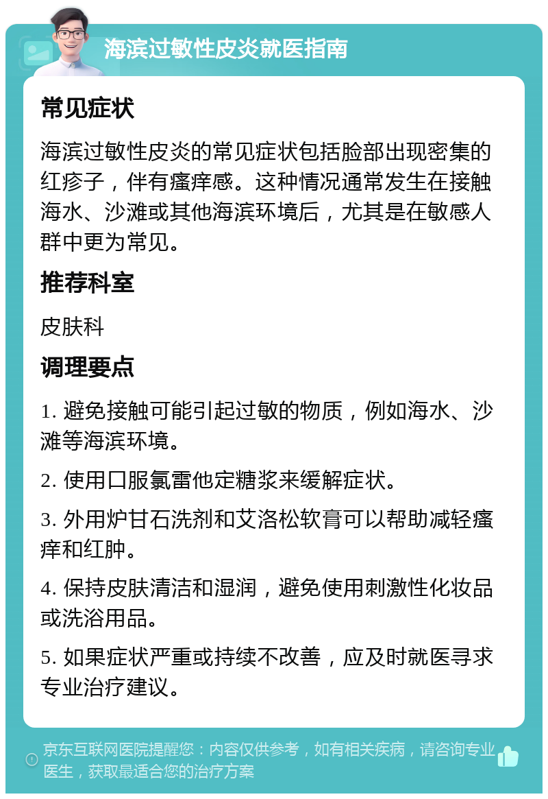 海滨过敏性皮炎就医指南 常见症状 海滨过敏性皮炎的常见症状包括脸部出现密集的红疹子，伴有瘙痒感。这种情况通常发生在接触海水、沙滩或其他海滨环境后，尤其是在敏感人群中更为常见。 推荐科室 皮肤科 调理要点 1. 避免接触可能引起过敏的物质，例如海水、沙滩等海滨环境。 2. 使用口服氯雷他定糖浆来缓解症状。 3. 外用炉甘石洗剂和艾洛松软膏可以帮助减轻瘙痒和红肿。 4. 保持皮肤清洁和湿润，避免使用刺激性化妆品或洗浴用品。 5. 如果症状严重或持续不改善，应及时就医寻求专业治疗建议。