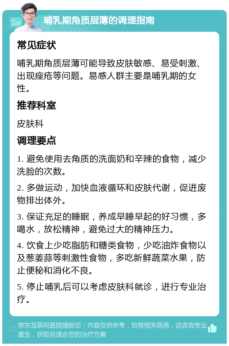 哺乳期角质层薄的调理指南 常见症状 哺乳期角质层薄可能导致皮肤敏感、易受刺激、出现痤疮等问题。易感人群主要是哺乳期的女性。 推荐科室 皮肤科 调理要点 1. 避免使用去角质的洗面奶和辛辣的食物，减少洗脸的次数。 2. 多做运动，加快血液循环和皮肤代谢，促进废物排出体外。 3. 保证充足的睡眠，养成早睡早起的好习惯，多喝水，放松精神，避免过大的精神压力。 4. 饮食上少吃脂肪和糖类食物，少吃油炸食物以及葱姜蒜等刺激性食物，多吃新鲜蔬菜水果，防止便秘和消化不良。 5. 停止哺乳后可以考虑皮肤科就诊，进行专业治疗。