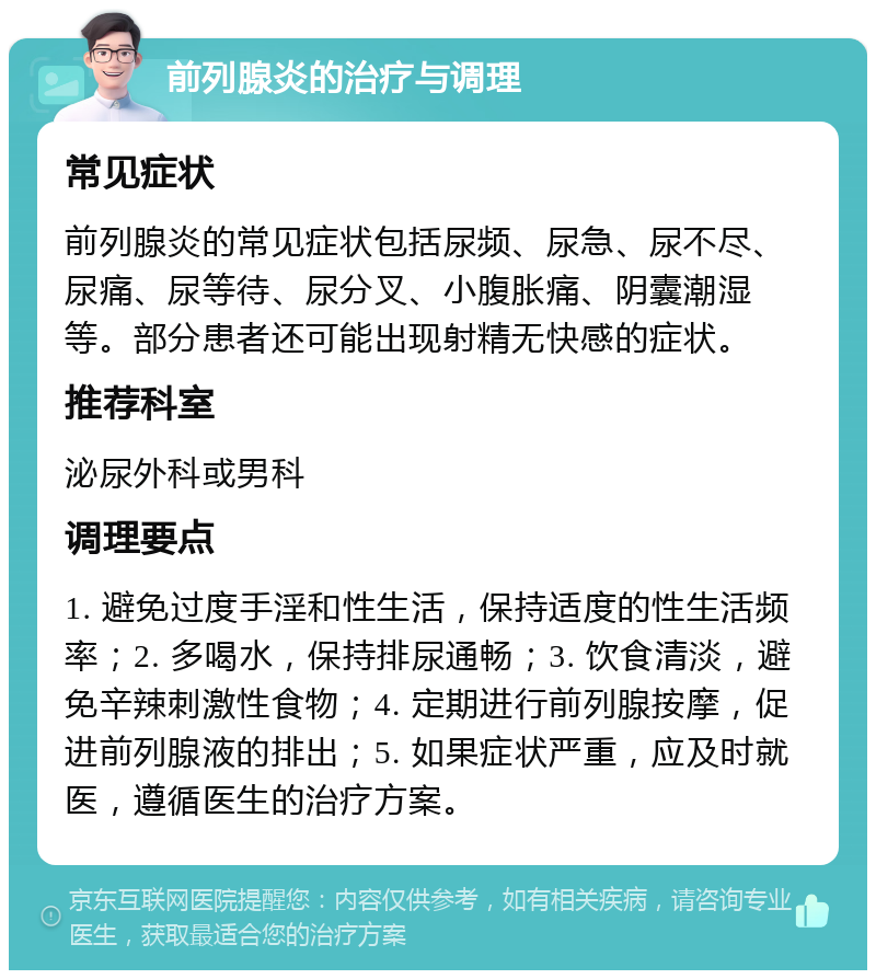 前列腺炎的治疗与调理 常见症状 前列腺炎的常见症状包括尿频、尿急、尿不尽、尿痛、尿等待、尿分叉、小腹胀痛、阴囊潮湿等。部分患者还可能出现射精无快感的症状。 推荐科室 泌尿外科或男科 调理要点 1. 避免过度手淫和性生活，保持适度的性生活频率；2. 多喝水，保持排尿通畅；3. 饮食清淡，避免辛辣刺激性食物；4. 定期进行前列腺按摩，促进前列腺液的排出；5. 如果症状严重，应及时就医，遵循医生的治疗方案。