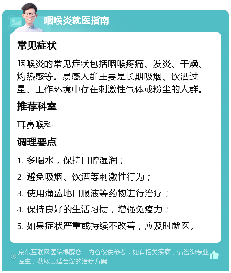 咽喉炎就医指南 常见症状 咽喉炎的常见症状包括咽喉疼痛、发炎、干燥、灼热感等。易感人群主要是长期吸烟、饮酒过量、工作环境中存在刺激性气体或粉尘的人群。 推荐科室 耳鼻喉科 调理要点 1. 多喝水，保持口腔湿润； 2. 避免吸烟、饮酒等刺激性行为； 3. 使用蒲蓝地口服液等药物进行治疗； 4. 保持良好的生活习惯，增强免疫力； 5. 如果症状严重或持续不改善，应及时就医。