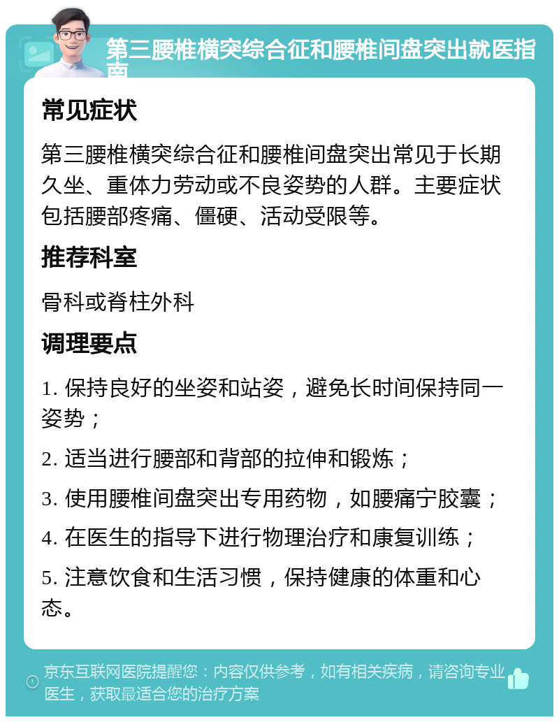 第三腰椎横突综合征和腰椎间盘突出就医指南 常见症状 第三腰椎横突综合征和腰椎间盘突出常见于长期久坐、重体力劳动或不良姿势的人群。主要症状包括腰部疼痛、僵硬、活动受限等。 推荐科室 骨科或脊柱外科 调理要点 1. 保持良好的坐姿和站姿，避免长时间保持同一姿势； 2. 适当进行腰部和背部的拉伸和锻炼； 3. 使用腰椎间盘突出专用药物，如腰痛宁胶囊； 4. 在医生的指导下进行物理治疗和康复训练； 5. 注意饮食和生活习惯，保持健康的体重和心态。