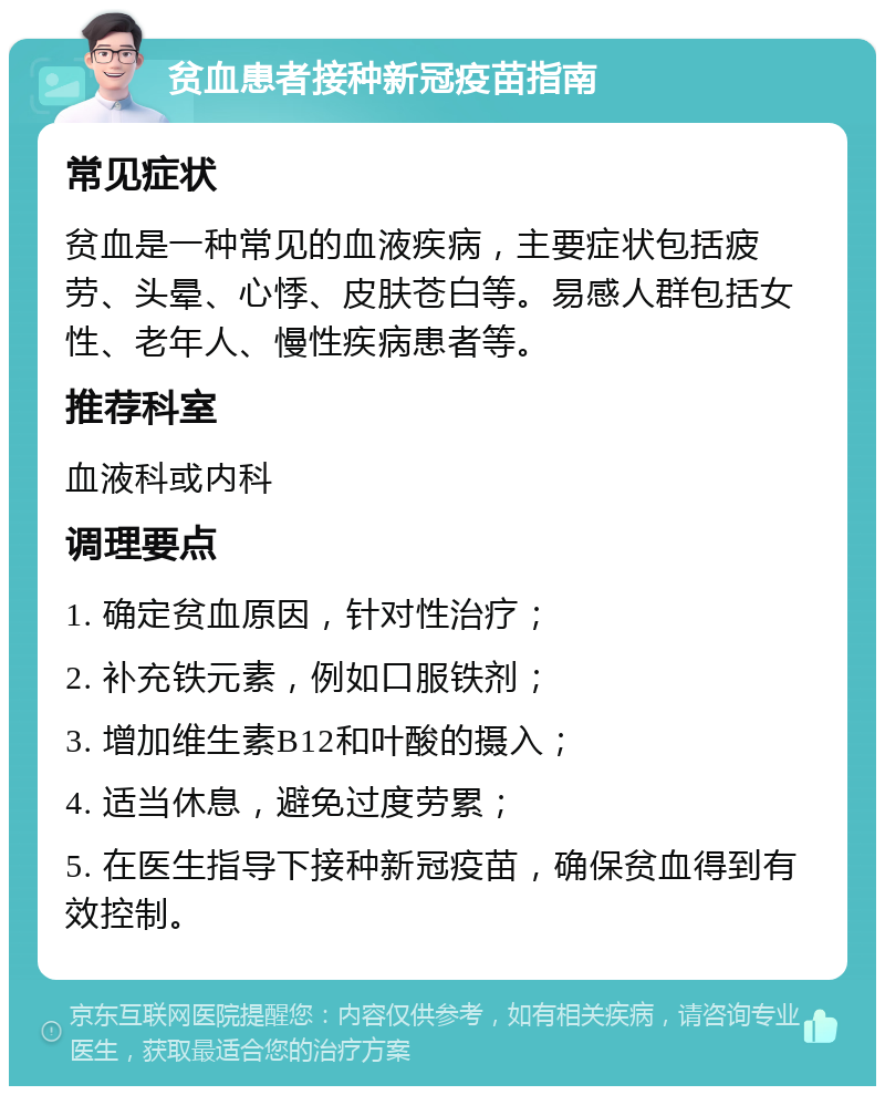 贫血患者接种新冠疫苗指南 常见症状 贫血是一种常见的血液疾病，主要症状包括疲劳、头晕、心悸、皮肤苍白等。易感人群包括女性、老年人、慢性疾病患者等。 推荐科室 血液科或内科 调理要点 1. 确定贫血原因，针对性治疗； 2. 补充铁元素，例如口服铁剂； 3. 增加维生素B12和叶酸的摄入； 4. 适当休息，避免过度劳累； 5. 在医生指导下接种新冠疫苗，确保贫血得到有效控制。