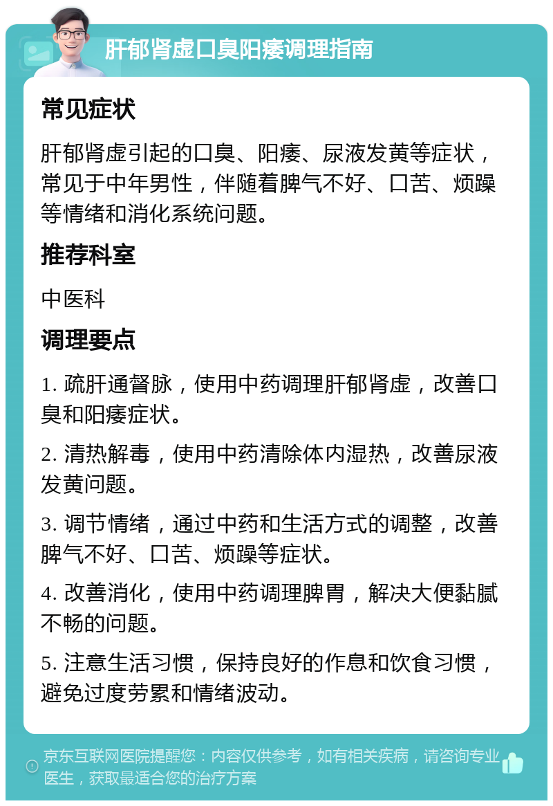 肝郁肾虚口臭阳痿调理指南 常见症状 肝郁肾虚引起的口臭、阳痿、尿液发黄等症状，常见于中年男性，伴随着脾气不好、口苦、烦躁等情绪和消化系统问题。 推荐科室 中医科 调理要点 1. 疏肝通督脉，使用中药调理肝郁肾虚，改善口臭和阳痿症状。 2. 清热解毒，使用中药清除体内湿热，改善尿液发黄问题。 3. 调节情绪，通过中药和生活方式的调整，改善脾气不好、口苦、烦躁等症状。 4. 改善消化，使用中药调理脾胃，解决大便黏腻不畅的问题。 5. 注意生活习惯，保持良好的作息和饮食习惯，避免过度劳累和情绪波动。