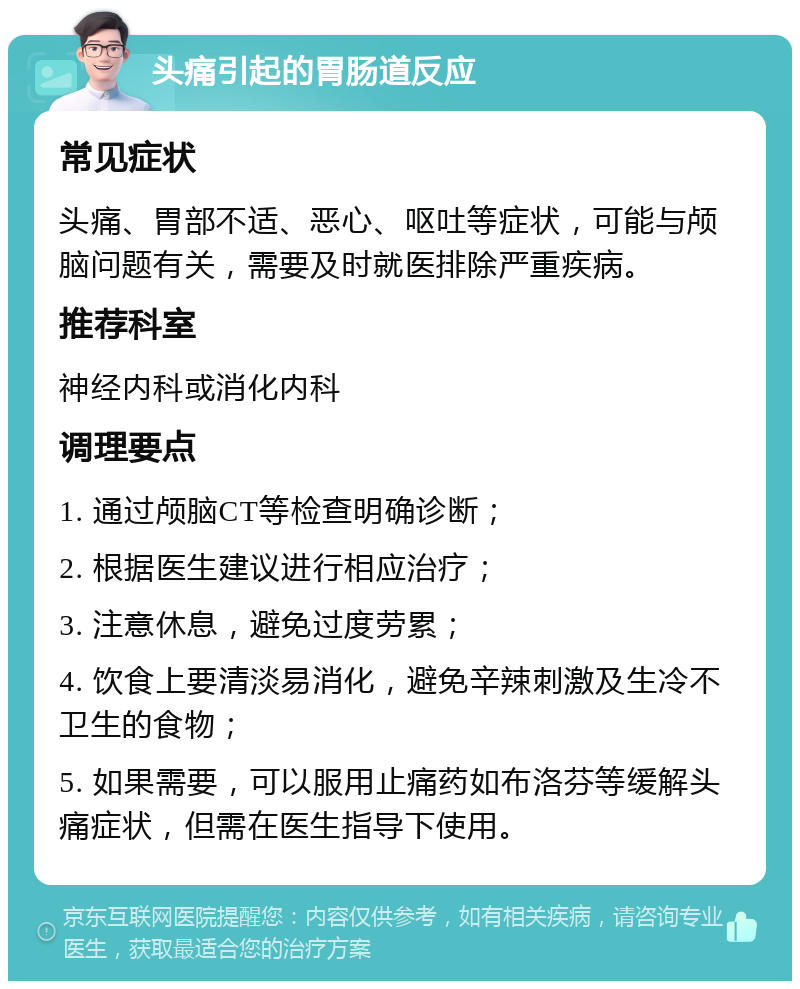 头痛引起的胃肠道反应 常见症状 头痛、胃部不适、恶心、呕吐等症状，可能与颅脑问题有关，需要及时就医排除严重疾病。 推荐科室 神经内科或消化内科 调理要点 1. 通过颅脑CT等检查明确诊断； 2. 根据医生建议进行相应治疗； 3. 注意休息，避免过度劳累； 4. 饮食上要清淡易消化，避免辛辣刺激及生冷不卫生的食物； 5. 如果需要，可以服用止痛药如布洛芬等缓解头痛症状，但需在医生指导下使用。