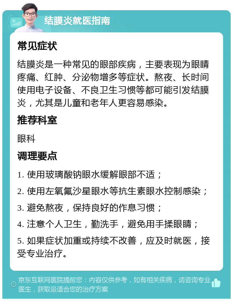 结膜炎就医指南 常见症状 结膜炎是一种常见的眼部疾病，主要表现为眼睛疼痛、红肿、分泌物增多等症状。熬夜、长时间使用电子设备、不良卫生习惯等都可能引发结膜炎，尤其是儿童和老年人更容易感染。 推荐科室 眼科 调理要点 1. 使用玻璃酸钠眼水缓解眼部不适； 2. 使用左氧氟沙星眼水等抗生素眼水控制感染； 3. 避免熬夜，保持良好的作息习惯； 4. 注意个人卫生，勤洗手，避免用手揉眼睛； 5. 如果症状加重或持续不改善，应及时就医，接受专业治疗。