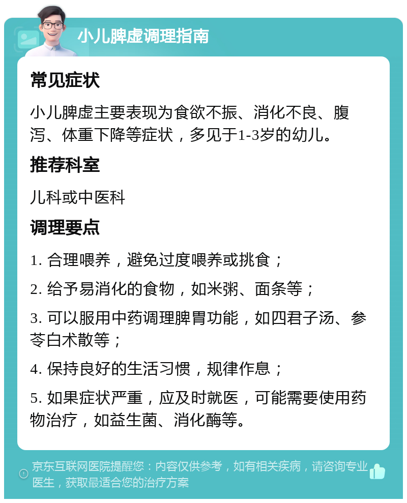 小儿脾虚调理指南 常见症状 小儿脾虚主要表现为食欲不振、消化不良、腹泻、体重下降等症状，多见于1-3岁的幼儿。 推荐科室 儿科或中医科 调理要点 1. 合理喂养，避免过度喂养或挑食； 2. 给予易消化的食物，如米粥、面条等； 3. 可以服用中药调理脾胃功能，如四君子汤、参苓白术散等； 4. 保持良好的生活习惯，规律作息； 5. 如果症状严重，应及时就医，可能需要使用药物治疗，如益生菌、消化酶等。