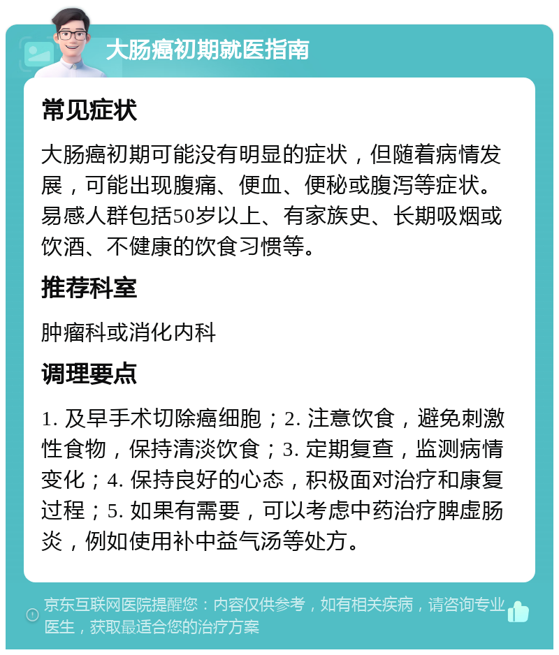 大肠癌初期就医指南 常见症状 大肠癌初期可能没有明显的症状，但随着病情发展，可能出现腹痛、便血、便秘或腹泻等症状。易感人群包括50岁以上、有家族史、长期吸烟或饮酒、不健康的饮食习惯等。 推荐科室 肿瘤科或消化内科 调理要点 1. 及早手术切除癌细胞；2. 注意饮食，避免刺激性食物，保持清淡饮食；3. 定期复查，监测病情变化；4. 保持良好的心态，积极面对治疗和康复过程；5. 如果有需要，可以考虑中药治疗脾虚肠炎，例如使用补中益气汤等处方。