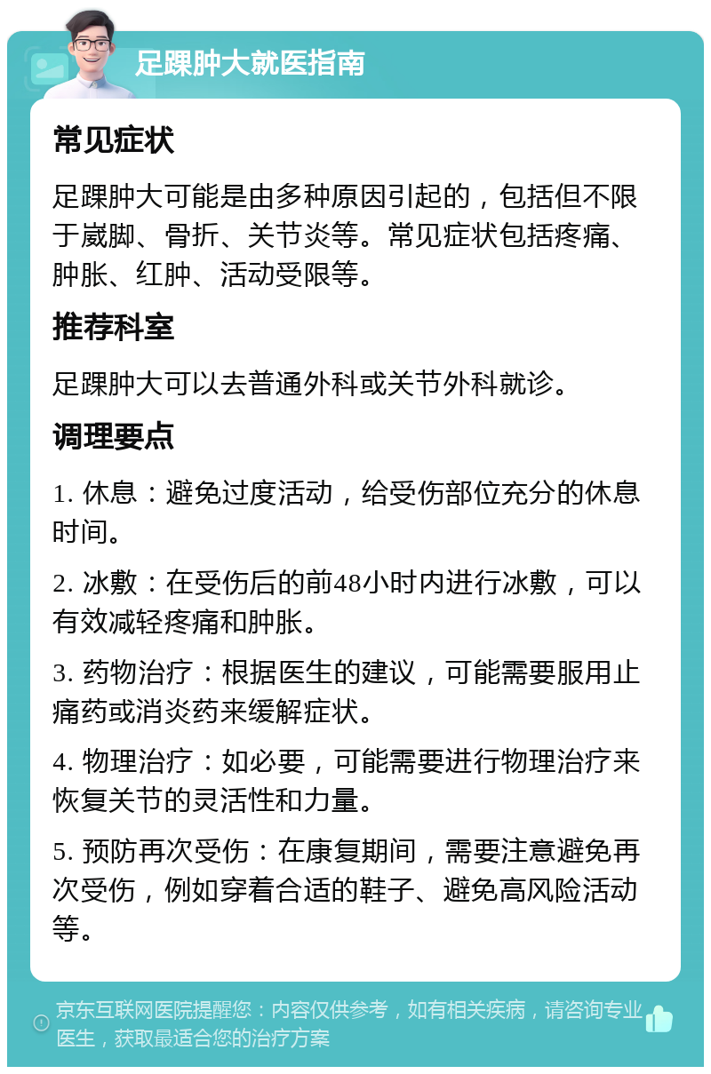 足踝肿大就医指南 常见症状 足踝肿大可能是由多种原因引起的，包括但不限于崴脚、骨折、关节炎等。常见症状包括疼痛、肿胀、红肿、活动受限等。 推荐科室 足踝肿大可以去普通外科或关节外科就诊。 调理要点 1. 休息：避免过度活动，给受伤部位充分的休息时间。 2. 冰敷：在受伤后的前48小时内进行冰敷，可以有效减轻疼痛和肿胀。 3. 药物治疗：根据医生的建议，可能需要服用止痛药或消炎药来缓解症状。 4. 物理治疗：如必要，可能需要进行物理治疗来恢复关节的灵活性和力量。 5. 预防再次受伤：在康复期间，需要注意避免再次受伤，例如穿着合适的鞋子、避免高风险活动等。