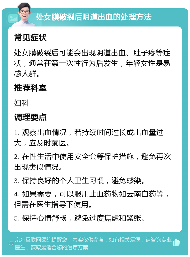 处女膜破裂后阴道出血的处理方法 常见症状 处女膜破裂后可能会出现阴道出血、肚子疼等症状，通常在第一次性行为后发生，年轻女性是易感人群。 推荐科室 妇科 调理要点 1. 观察出血情况，若持续时间过长或出血量过大，应及时就医。 2. 在性生活中使用安全套等保护措施，避免再次出现类似情况。 3. 保持良好的个人卫生习惯，避免感染。 4. 如果需要，可以服用止血药物如云南白药等，但需在医生指导下使用。 5. 保持心情舒畅，避免过度焦虑和紧张。