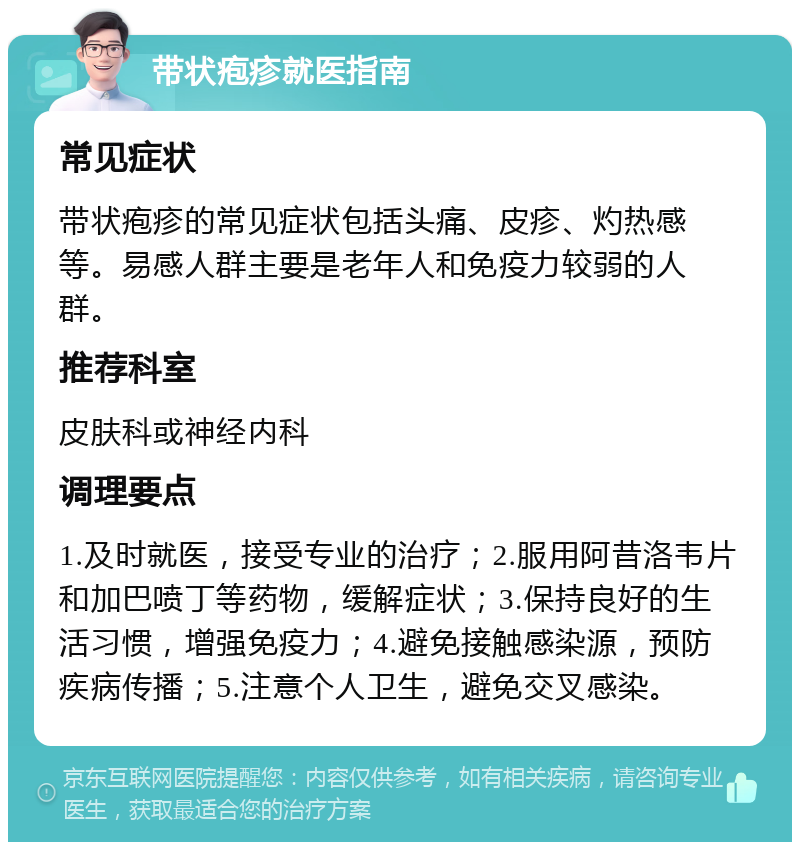 带状疱疹就医指南 常见症状 带状疱疹的常见症状包括头痛、皮疹、灼热感等。易感人群主要是老年人和免疫力较弱的人群。 推荐科室 皮肤科或神经内科 调理要点 1.及时就医，接受专业的治疗；2.服用阿昔洛韦片和加巴喷丁等药物，缓解症状；3.保持良好的生活习惯，增强免疫力；4.避免接触感染源，预防疾病传播；5.注意个人卫生，避免交叉感染。