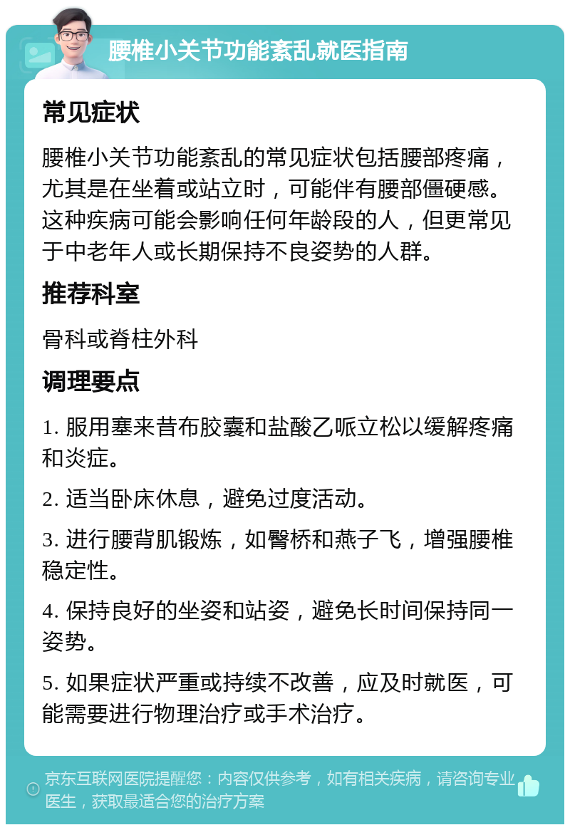 腰椎小关节功能紊乱就医指南 常见症状 腰椎小关节功能紊乱的常见症状包括腰部疼痛，尤其是在坐着或站立时，可能伴有腰部僵硬感。这种疾病可能会影响任何年龄段的人，但更常见于中老年人或长期保持不良姿势的人群。 推荐科室 骨科或脊柱外科 调理要点 1. 服用塞来昔布胶囊和盐酸乙哌立松以缓解疼痛和炎症。 2. 适当卧床休息，避免过度活动。 3. 进行腰背肌锻炼，如臀桥和燕子飞，增强腰椎稳定性。 4. 保持良好的坐姿和站姿，避免长时间保持同一姿势。 5. 如果症状严重或持续不改善，应及时就医，可能需要进行物理治疗或手术治疗。