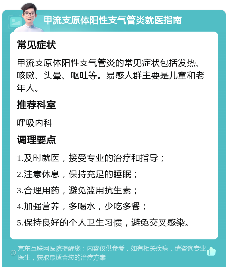 甲流支原体阳性支气管炎就医指南 常见症状 甲流支原体阳性支气管炎的常见症状包括发热、咳嗽、头晕、呕吐等。易感人群主要是儿童和老年人。 推荐科室 呼吸内科 调理要点 1.及时就医，接受专业的治疗和指导； 2.注意休息，保持充足的睡眠； 3.合理用药，避免滥用抗生素； 4.加强营养，多喝水，少吃多餐； 5.保持良好的个人卫生习惯，避免交叉感染。