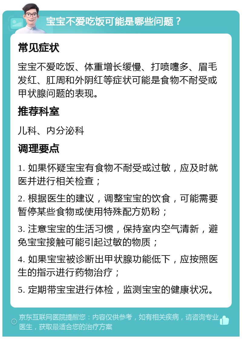 宝宝不爱吃饭可能是哪些问题？ 常见症状 宝宝不爱吃饭、体重增长缓慢、打喷嚏多、眉毛发红、肛周和外阴红等症状可能是食物不耐受或甲状腺问题的表现。 推荐科室 儿科、内分泌科 调理要点 1. 如果怀疑宝宝有食物不耐受或过敏，应及时就医并进行相关检查； 2. 根据医生的建议，调整宝宝的饮食，可能需要暂停某些食物或使用特殊配方奶粉； 3. 注意宝宝的生活习惯，保持室内空气清新，避免宝宝接触可能引起过敏的物质； 4. 如果宝宝被诊断出甲状腺功能低下，应按照医生的指示进行药物治疗； 5. 定期带宝宝进行体检，监测宝宝的健康状况。