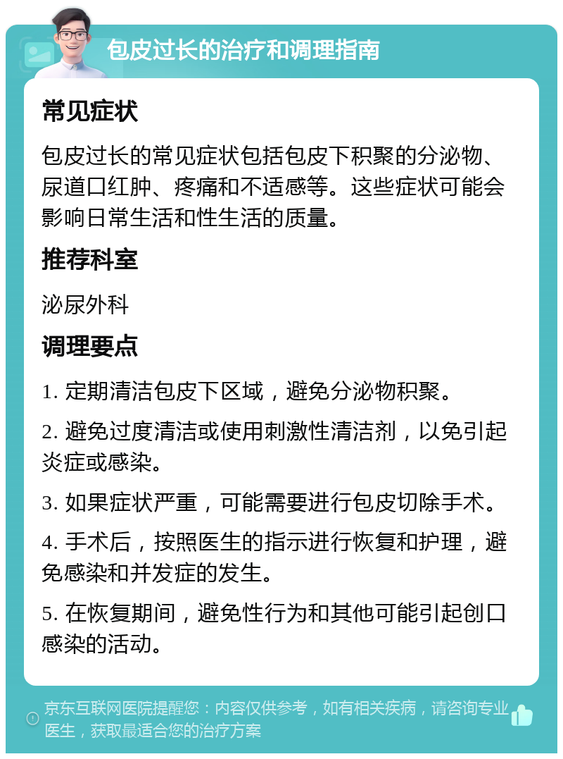 包皮过长的治疗和调理指南 常见症状 包皮过长的常见症状包括包皮下积聚的分泌物、尿道口红肿、疼痛和不适感等。这些症状可能会影响日常生活和性生活的质量。 推荐科室 泌尿外科 调理要点 1. 定期清洁包皮下区域，避免分泌物积聚。 2. 避免过度清洁或使用刺激性清洁剂，以免引起炎症或感染。 3. 如果症状严重，可能需要进行包皮切除手术。 4. 手术后，按照医生的指示进行恢复和护理，避免感染和并发症的发生。 5. 在恢复期间，避免性行为和其他可能引起创口感染的活动。