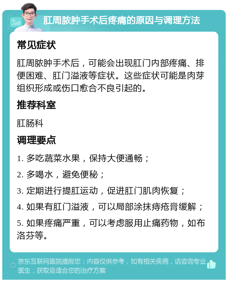 肛周脓肿手术后疼痛的原因与调理方法 常见症状 肛周脓肿手术后，可能会出现肛门内部疼痛、排便困难、肛门溢液等症状。这些症状可能是肉芽组织形成或伤口愈合不良引起的。 推荐科室 肛肠科 调理要点 1. 多吃蔬菜水果，保持大便通畅； 2. 多喝水，避免便秘； 3. 定期进行提肛运动，促进肛门肌肉恢复； 4. 如果有肛门溢液，可以局部涂抹痔疮膏缓解； 5. 如果疼痛严重，可以考虑服用止痛药物，如布洛芬等。