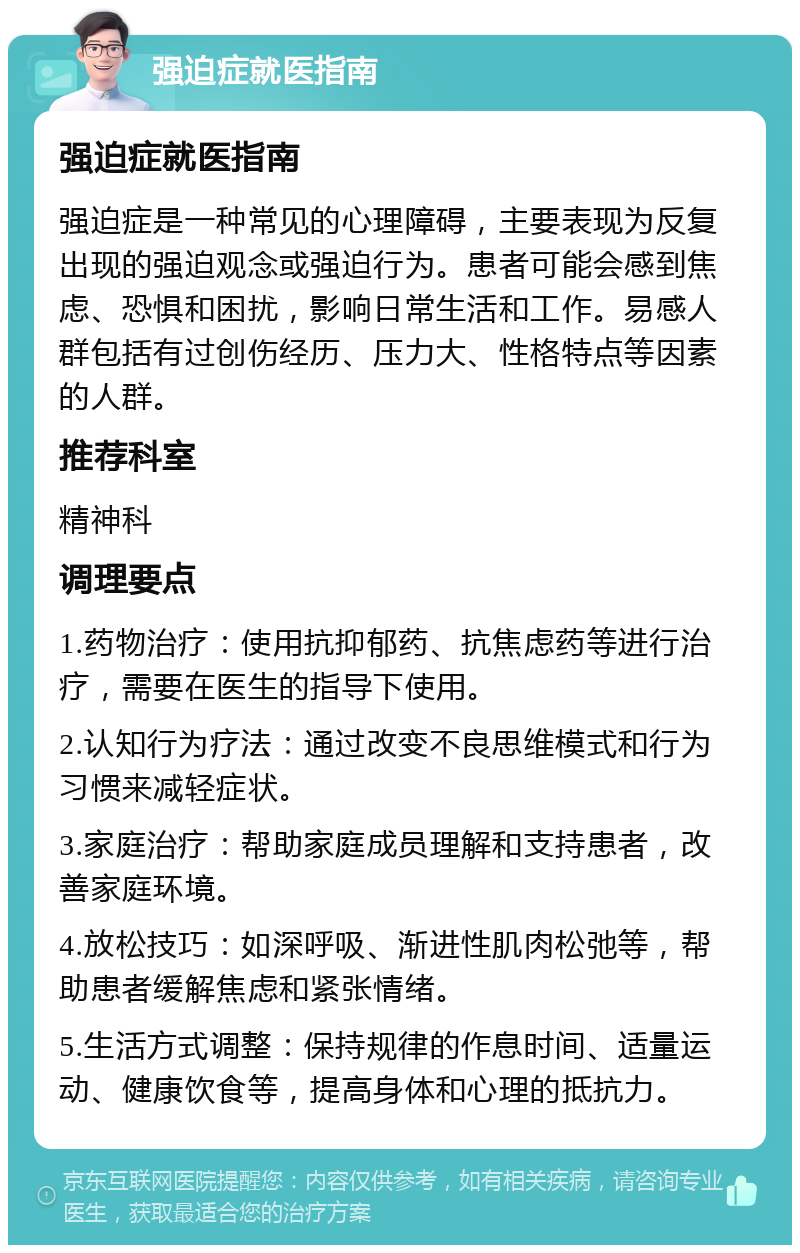 强迫症就医指南 强迫症就医指南 强迫症是一种常见的心理障碍，主要表现为反复出现的强迫观念或强迫行为。患者可能会感到焦虑、恐惧和困扰，影响日常生活和工作。易感人群包括有过创伤经历、压力大、性格特点等因素的人群。 推荐科室 精神科 调理要点 1.药物治疗：使用抗抑郁药、抗焦虑药等进行治疗，需要在医生的指导下使用。 2.认知行为疗法：通过改变不良思维模式和行为习惯来减轻症状。 3.家庭治疗：帮助家庭成员理解和支持患者，改善家庭环境。 4.放松技巧：如深呼吸、渐进性肌肉松弛等，帮助患者缓解焦虑和紧张情绪。 5.生活方式调整：保持规律的作息时间、适量运动、健康饮食等，提高身体和心理的抵抗力。