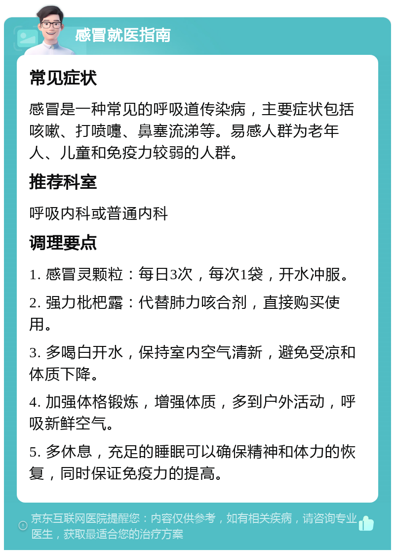 感冒就医指南 常见症状 感冒是一种常见的呼吸道传染病，主要症状包括咳嗽、打喷嚏、鼻塞流涕等。易感人群为老年人、儿童和免疫力较弱的人群。 推荐科室 呼吸内科或普通内科 调理要点 1. 感冒灵颗粒：每日3次，每次1袋，开水冲服。 2. 强力枇杷露：代替肺力咳合剂，直接购买使用。 3. 多喝白开水，保持室内空气清新，避免受凉和体质下降。 4. 加强体格锻炼，增强体质，多到户外活动，呼吸新鲜空气。 5. 多休息，充足的睡眠可以确保精神和体力的恢复，同时保证免疫力的提高。