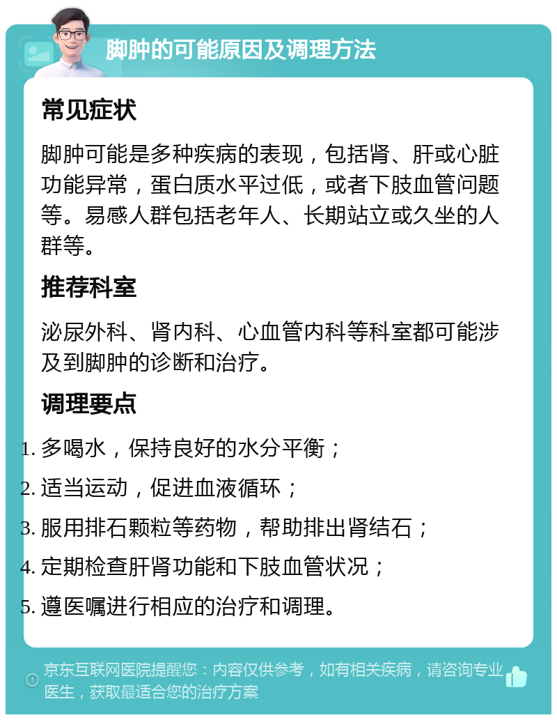 脚肿的可能原因及调理方法 常见症状 脚肿可能是多种疾病的表现，包括肾、肝或心脏功能异常，蛋白质水平过低，或者下肢血管问题等。易感人群包括老年人、长期站立或久坐的人群等。 推荐科室 泌尿外科、肾内科、心血管内科等科室都可能涉及到脚肿的诊断和治疗。 调理要点 多喝水，保持良好的水分平衡； 适当运动，促进血液循环； 服用排石颗粒等药物，帮助排出肾结石； 定期检查肝肾功能和下肢血管状况； 遵医嘱进行相应的治疗和调理。