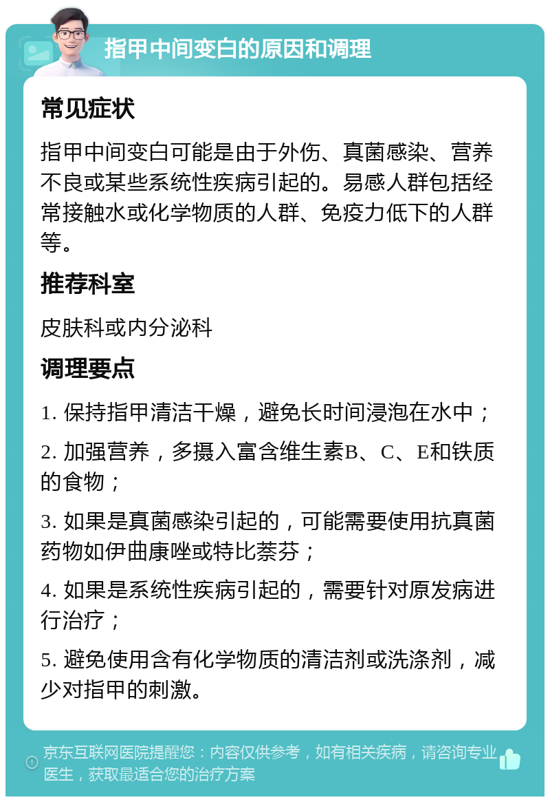 指甲中间变白的原因和调理 常见症状 指甲中间变白可能是由于外伤、真菌感染、营养不良或某些系统性疾病引起的。易感人群包括经常接触水或化学物质的人群、免疫力低下的人群等。 推荐科室 皮肤科或内分泌科 调理要点 1. 保持指甲清洁干燥，避免长时间浸泡在水中； 2. 加强营养，多摄入富含维生素B、C、E和铁质的食物； 3. 如果是真菌感染引起的，可能需要使用抗真菌药物如伊曲康唑或特比萘芬； 4. 如果是系统性疾病引起的，需要针对原发病进行治疗； 5. 避免使用含有化学物质的清洁剂或洗涤剂，减少对指甲的刺激。