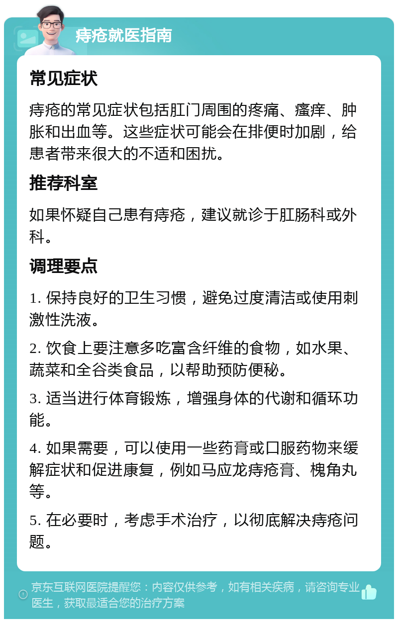 痔疮就医指南 常见症状 痔疮的常见症状包括肛门周围的疼痛、瘙痒、肿胀和出血等。这些症状可能会在排便时加剧，给患者带来很大的不适和困扰。 推荐科室 如果怀疑自己患有痔疮，建议就诊于肛肠科或外科。 调理要点 1. 保持良好的卫生习惯，避免过度清洁或使用刺激性洗液。 2. 饮食上要注意多吃富含纤维的食物，如水果、蔬菜和全谷类食品，以帮助预防便秘。 3. 适当进行体育锻炼，增强身体的代谢和循环功能。 4. 如果需要，可以使用一些药膏或口服药物来缓解症状和促进康复，例如马应龙痔疮膏、槐角丸等。 5. 在必要时，考虑手术治疗，以彻底解决痔疮问题。