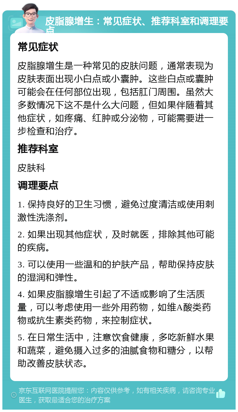 皮脂腺增生：常见症状、推荐科室和调理要点 常见症状 皮脂腺增生是一种常见的皮肤问题，通常表现为皮肤表面出现小白点或小囊肿。这些白点或囊肿可能会在任何部位出现，包括肛门周围。虽然大多数情况下这不是什么大问题，但如果伴随着其他症状，如疼痛、红肿或分泌物，可能需要进一步检查和治疗。 推荐科室 皮肤科 调理要点 1. 保持良好的卫生习惯，避免过度清洁或使用刺激性洗涤剂。 2. 如果出现其他症状，及时就医，排除其他可能的疾病。 3. 可以使用一些温和的护肤产品，帮助保持皮肤的湿润和弹性。 4. 如果皮脂腺增生引起了不适或影响了生活质量，可以考虑使用一些外用药物，如维A酸类药物或抗生素类药物，来控制症状。 5. 在日常生活中，注意饮食健康，多吃新鲜水果和蔬菜，避免摄入过多的油腻食物和糖分，以帮助改善皮肤状态。