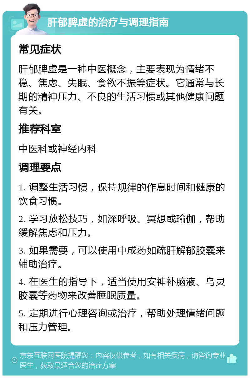 肝郁脾虚的治疗与调理指南 常见症状 肝郁脾虚是一种中医概念，主要表现为情绪不稳、焦虑、失眠、食欲不振等症状。它通常与长期的精神压力、不良的生活习惯或其他健康问题有关。 推荐科室 中医科或神经内科 调理要点 1. 调整生活习惯，保持规律的作息时间和健康的饮食习惯。 2. 学习放松技巧，如深呼吸、冥想或瑜伽，帮助缓解焦虑和压力。 3. 如果需要，可以使用中成药如疏肝解郁胶囊来辅助治疗。 4. 在医生的指导下，适当使用安神补脑液、乌灵胶囊等药物来改善睡眠质量。 5. 定期进行心理咨询或治疗，帮助处理情绪问题和压力管理。