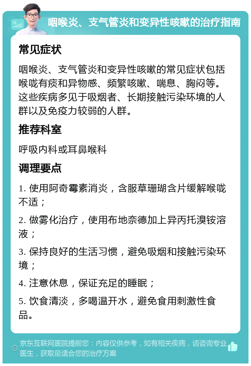 咽喉炎、支气管炎和变异性咳嗽的治疗指南 常见症状 咽喉炎、支气管炎和变异性咳嗽的常见症状包括喉咙有痰和异物感、频繁咳嗽、喘息、胸闷等。这些疾病多见于吸烟者、长期接触污染环境的人群以及免疫力较弱的人群。 推荐科室 呼吸内科或耳鼻喉科 调理要点 1. 使用阿奇霉素消炎，含服草珊瑚含片缓解喉咙不适； 2. 做雾化治疗，使用布地奈德加上异丙托溴铵溶液； 3. 保持良好的生活习惯，避免吸烟和接触污染环境； 4. 注意休息，保证充足的睡眠； 5. 饮食清淡，多喝温开水，避免食用刺激性食品。