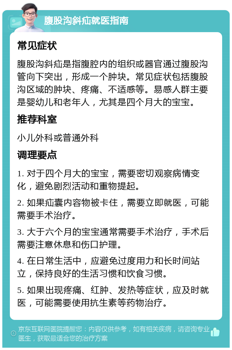 腹股沟斜疝就医指南 常见症状 腹股沟斜疝是指腹腔内的组织或器官通过腹股沟管向下突出，形成一个肿块。常见症状包括腹股沟区域的肿块、疼痛、不适感等。易感人群主要是婴幼儿和老年人，尤其是四个月大的宝宝。 推荐科室 小儿外科或普通外科 调理要点 1. 对于四个月大的宝宝，需要密切观察病情变化，避免剧烈活动和重物提起。 2. 如果疝囊内容物被卡住，需要立即就医，可能需要手术治疗。 3. 大于六个月的宝宝通常需要手术治疗，手术后需要注意休息和伤口护理。 4. 在日常生活中，应避免过度用力和长时间站立，保持良好的生活习惯和饮食习惯。 5. 如果出现疼痛、红肿、发热等症状，应及时就医，可能需要使用抗生素等药物治疗。