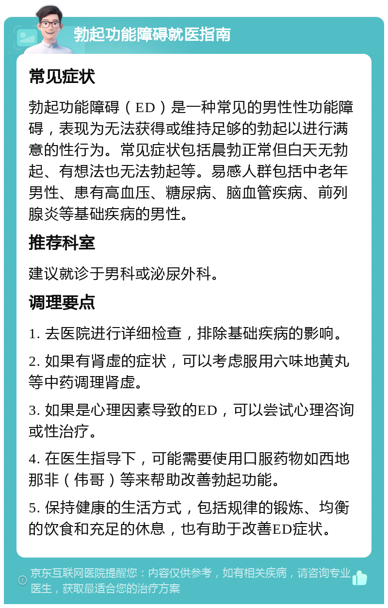 勃起功能障碍就医指南 常见症状 勃起功能障碍（ED）是一种常见的男性性功能障碍，表现为无法获得或维持足够的勃起以进行满意的性行为。常见症状包括晨勃正常但白天无勃起、有想法也无法勃起等。易感人群包括中老年男性、患有高血压、糖尿病、脑血管疾病、前列腺炎等基础疾病的男性。 推荐科室 建议就诊于男科或泌尿外科。 调理要点 1. 去医院进行详细检查，排除基础疾病的影响。 2. 如果有肾虚的症状，可以考虑服用六味地黄丸等中药调理肾虚。 3. 如果是心理因素导致的ED，可以尝试心理咨询或性治疗。 4. 在医生指导下，可能需要使用口服药物如西地那非（伟哥）等来帮助改善勃起功能。 5. 保持健康的生活方式，包括规律的锻炼、均衡的饮食和充足的休息，也有助于改善ED症状。