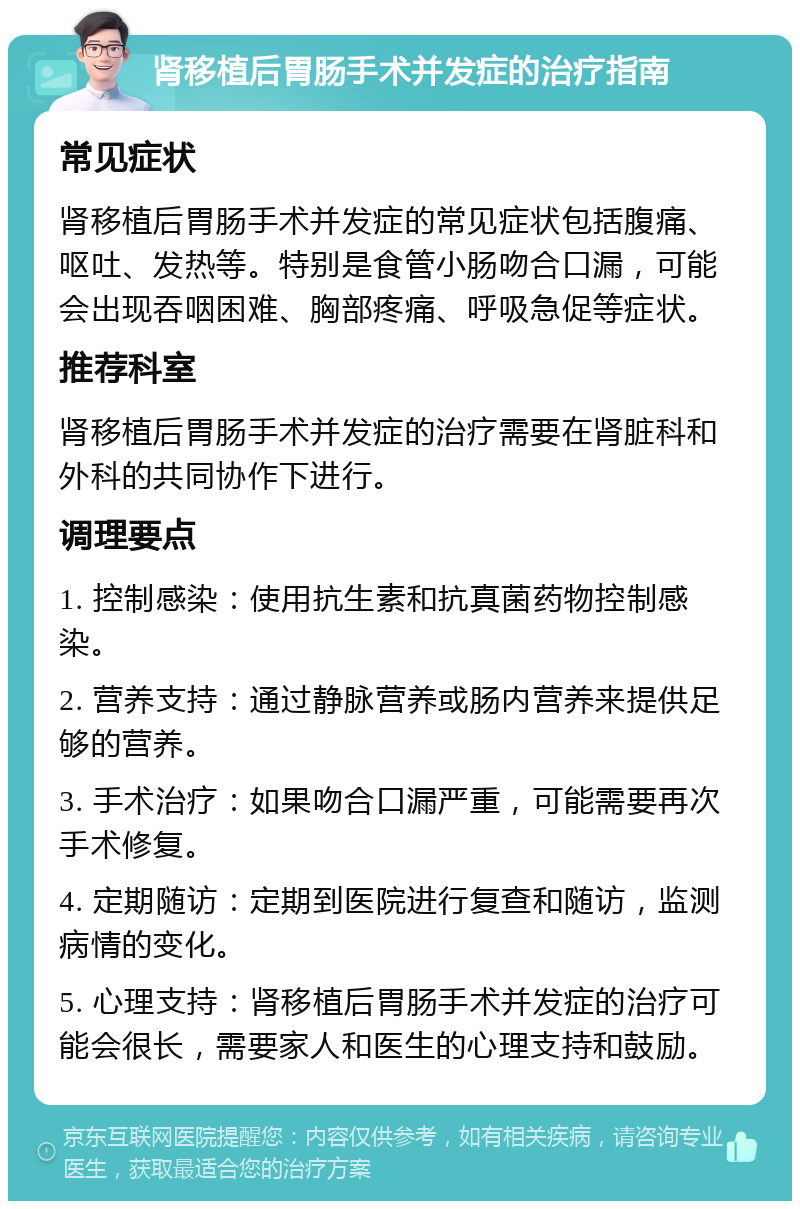 肾移植后胃肠手术并发症的治疗指南 常见症状 肾移植后胃肠手术并发症的常见症状包括腹痛、呕吐、发热等。特别是食管小肠吻合口漏，可能会出现吞咽困难、胸部疼痛、呼吸急促等症状。 推荐科室 肾移植后胃肠手术并发症的治疗需要在肾脏科和外科的共同协作下进行。 调理要点 1. 控制感染：使用抗生素和抗真菌药物控制感染。 2. 营养支持：通过静脉营养或肠内营养来提供足够的营养。 3. 手术治疗：如果吻合口漏严重，可能需要再次手术修复。 4. 定期随访：定期到医院进行复查和随访，监测病情的变化。 5. 心理支持：肾移植后胃肠手术并发症的治疗可能会很长，需要家人和医生的心理支持和鼓励。