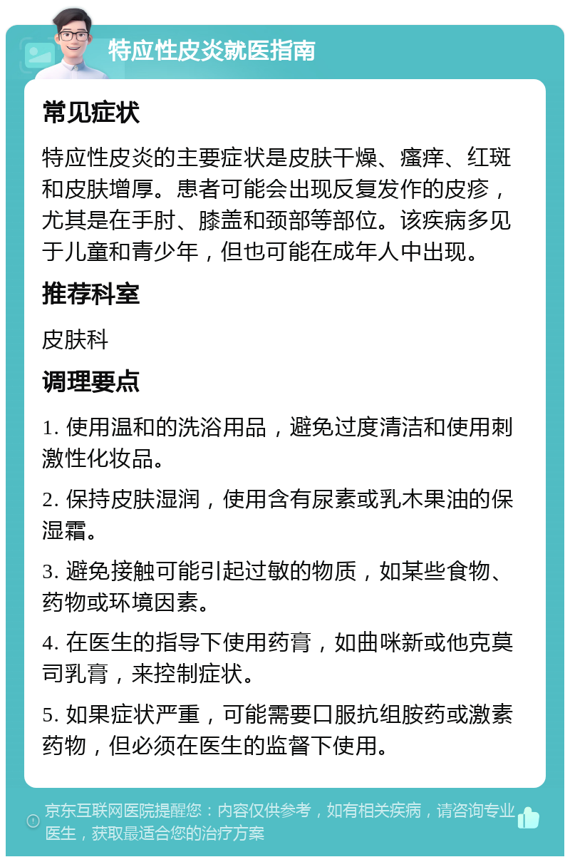 特应性皮炎就医指南 常见症状 特应性皮炎的主要症状是皮肤干燥、瘙痒、红斑和皮肤增厚。患者可能会出现反复发作的皮疹，尤其是在手肘、膝盖和颈部等部位。该疾病多见于儿童和青少年，但也可能在成年人中出现。 推荐科室 皮肤科 调理要点 1. 使用温和的洗浴用品，避免过度清洁和使用刺激性化妆品。 2. 保持皮肤湿润，使用含有尿素或乳木果油的保湿霜。 3. 避免接触可能引起过敏的物质，如某些食物、药物或环境因素。 4. 在医生的指导下使用药膏，如曲咪新或他克莫司乳膏，来控制症状。 5. 如果症状严重，可能需要口服抗组胺药或激素药物，但必须在医生的监督下使用。