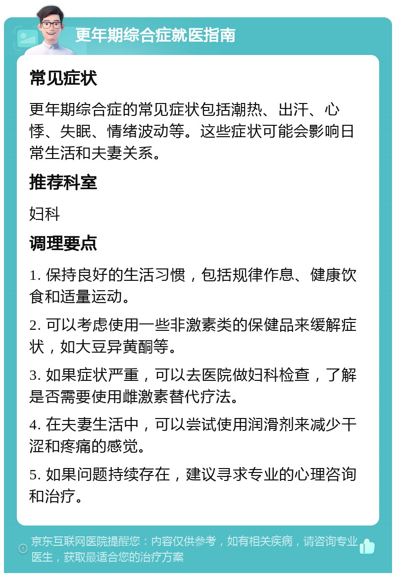 更年期综合症就医指南 常见症状 更年期综合症的常见症状包括潮热、出汗、心悸、失眠、情绪波动等。这些症状可能会影响日常生活和夫妻关系。 推荐科室 妇科 调理要点 1. 保持良好的生活习惯，包括规律作息、健康饮食和适量运动。 2. 可以考虑使用一些非激素类的保健品来缓解症状，如大豆异黄酮等。 3. 如果症状严重，可以去医院做妇科检查，了解是否需要使用雌激素替代疗法。 4. 在夫妻生活中，可以尝试使用润滑剂来减少干涩和疼痛的感觉。 5. 如果问题持续存在，建议寻求专业的心理咨询和治疗。