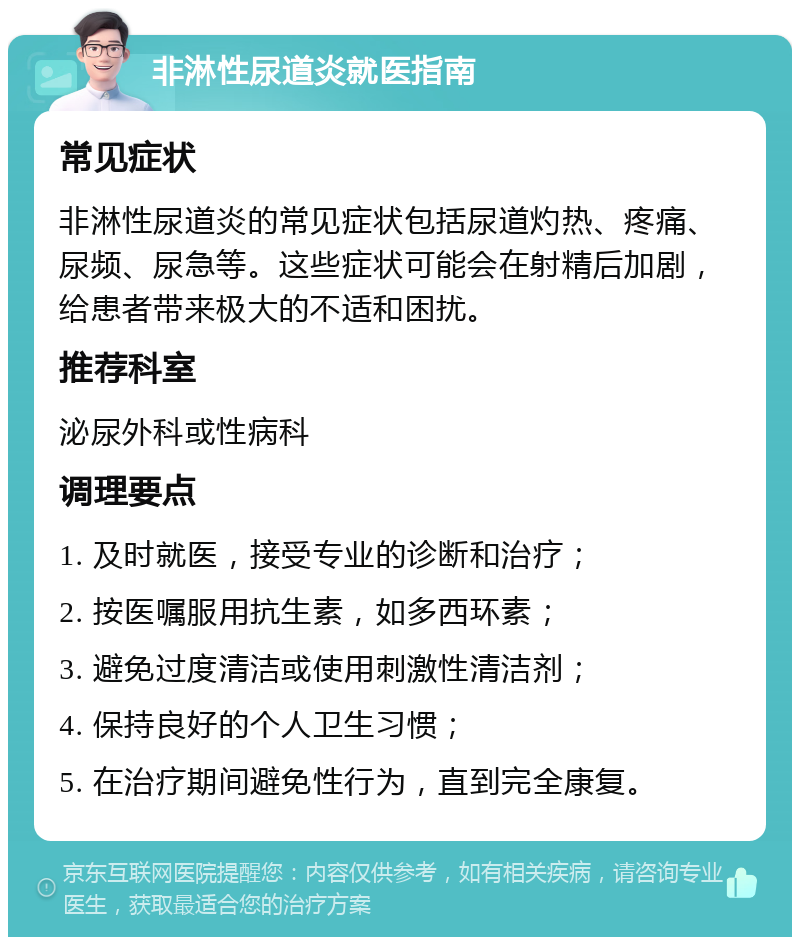 非淋性尿道炎就医指南 常见症状 非淋性尿道炎的常见症状包括尿道灼热、疼痛、尿频、尿急等。这些症状可能会在射精后加剧，给患者带来极大的不适和困扰。 推荐科室 泌尿外科或性病科 调理要点 1. 及时就医，接受专业的诊断和治疗； 2. 按医嘱服用抗生素，如多西环素； 3. 避免过度清洁或使用刺激性清洁剂； 4. 保持良好的个人卫生习惯； 5. 在治疗期间避免性行为，直到完全康复。