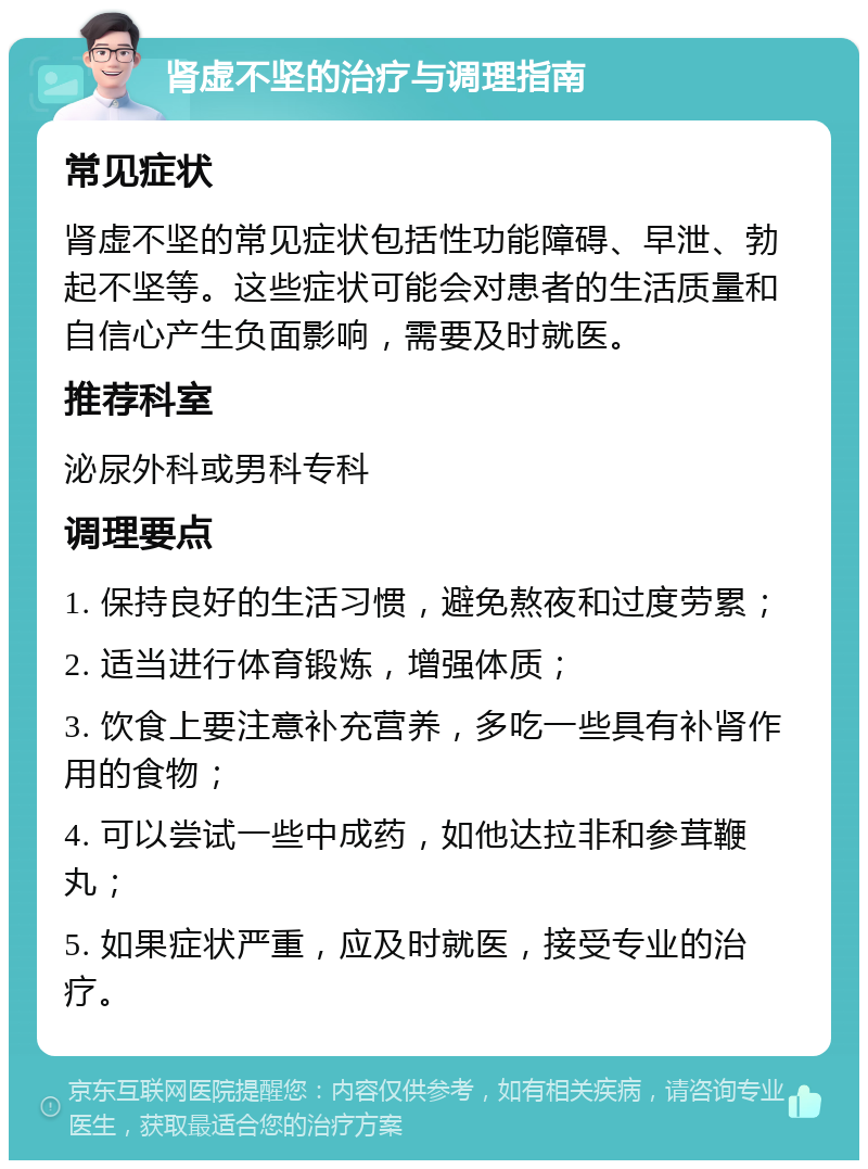 肾虚不坚的治疗与调理指南 常见症状 肾虚不坚的常见症状包括性功能障碍、早泄、勃起不坚等。这些症状可能会对患者的生活质量和自信心产生负面影响，需要及时就医。 推荐科室 泌尿外科或男科专科 调理要点 1. 保持良好的生活习惯，避免熬夜和过度劳累； 2. 适当进行体育锻炼，增强体质； 3. 饮食上要注意补充营养，多吃一些具有补肾作用的食物； 4. 可以尝试一些中成药，如他达拉非和参茸鞭丸； 5. 如果症状严重，应及时就医，接受专业的治疗。