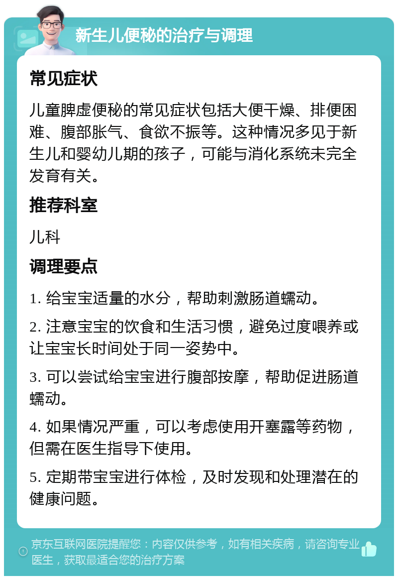 新生儿便秘的治疗与调理 常见症状 儿童脾虚便秘的常见症状包括大便干燥、排便困难、腹部胀气、食欲不振等。这种情况多见于新生儿和婴幼儿期的孩子，可能与消化系统未完全发育有关。 推荐科室 儿科 调理要点 1. 给宝宝适量的水分，帮助刺激肠道蠕动。 2. 注意宝宝的饮食和生活习惯，避免过度喂养或让宝宝长时间处于同一姿势中。 3. 可以尝试给宝宝进行腹部按摩，帮助促进肠道蠕动。 4. 如果情况严重，可以考虑使用开塞露等药物，但需在医生指导下使用。 5. 定期带宝宝进行体检，及时发现和处理潜在的健康问题。