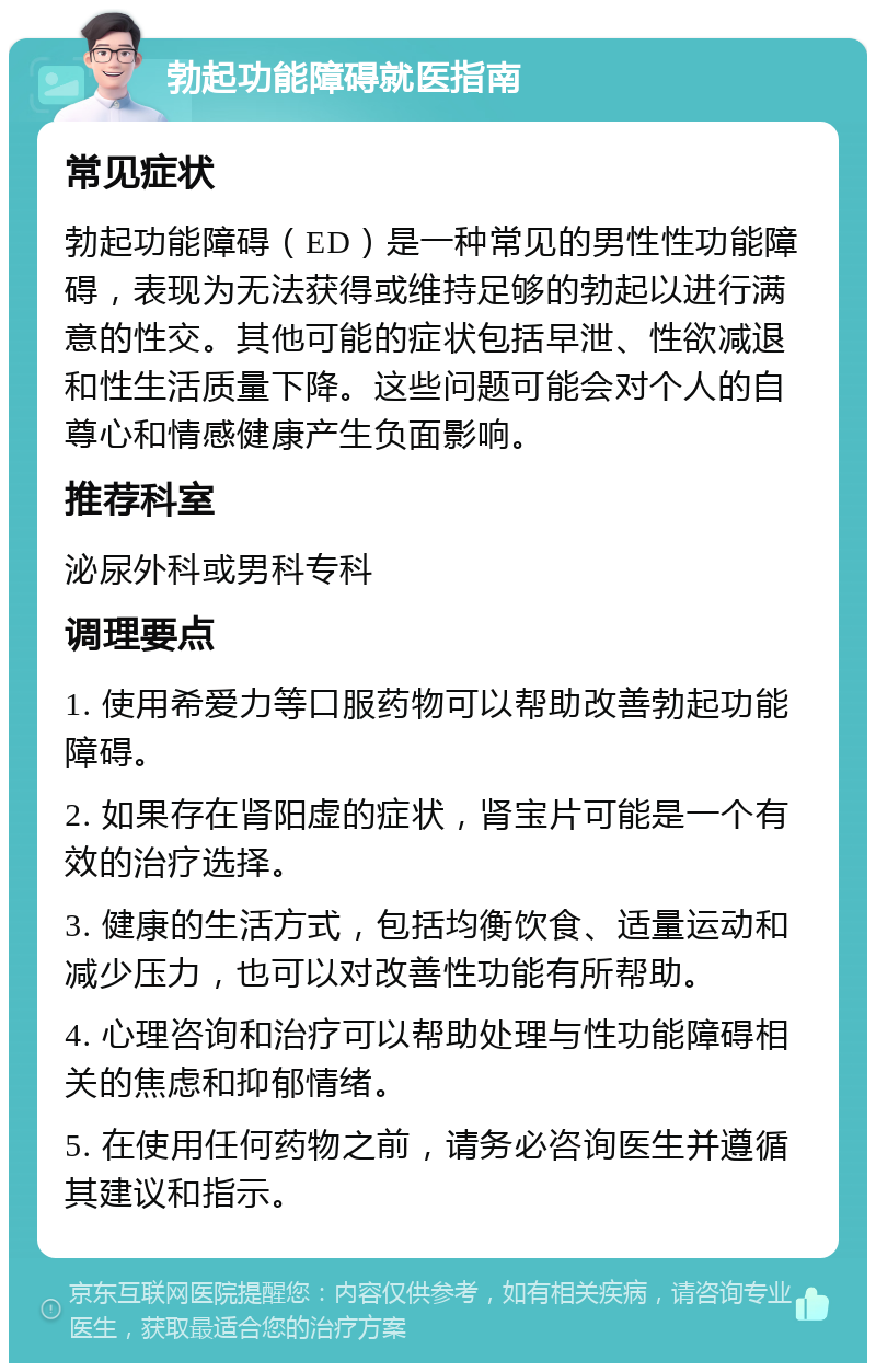 勃起功能障碍就医指南 常见症状 勃起功能障碍（ED）是一种常见的男性性功能障碍，表现为无法获得或维持足够的勃起以进行满意的性交。其他可能的症状包括早泄、性欲减退和性生活质量下降。这些问题可能会对个人的自尊心和情感健康产生负面影响。 推荐科室 泌尿外科或男科专科 调理要点 1. 使用希爱力等口服药物可以帮助改善勃起功能障碍。 2. 如果存在肾阳虚的症状，肾宝片可能是一个有效的治疗选择。 3. 健康的生活方式，包括均衡饮食、适量运动和减少压力，也可以对改善性功能有所帮助。 4. 心理咨询和治疗可以帮助处理与性功能障碍相关的焦虑和抑郁情绪。 5. 在使用任何药物之前，请务必咨询医生并遵循其建议和指示。