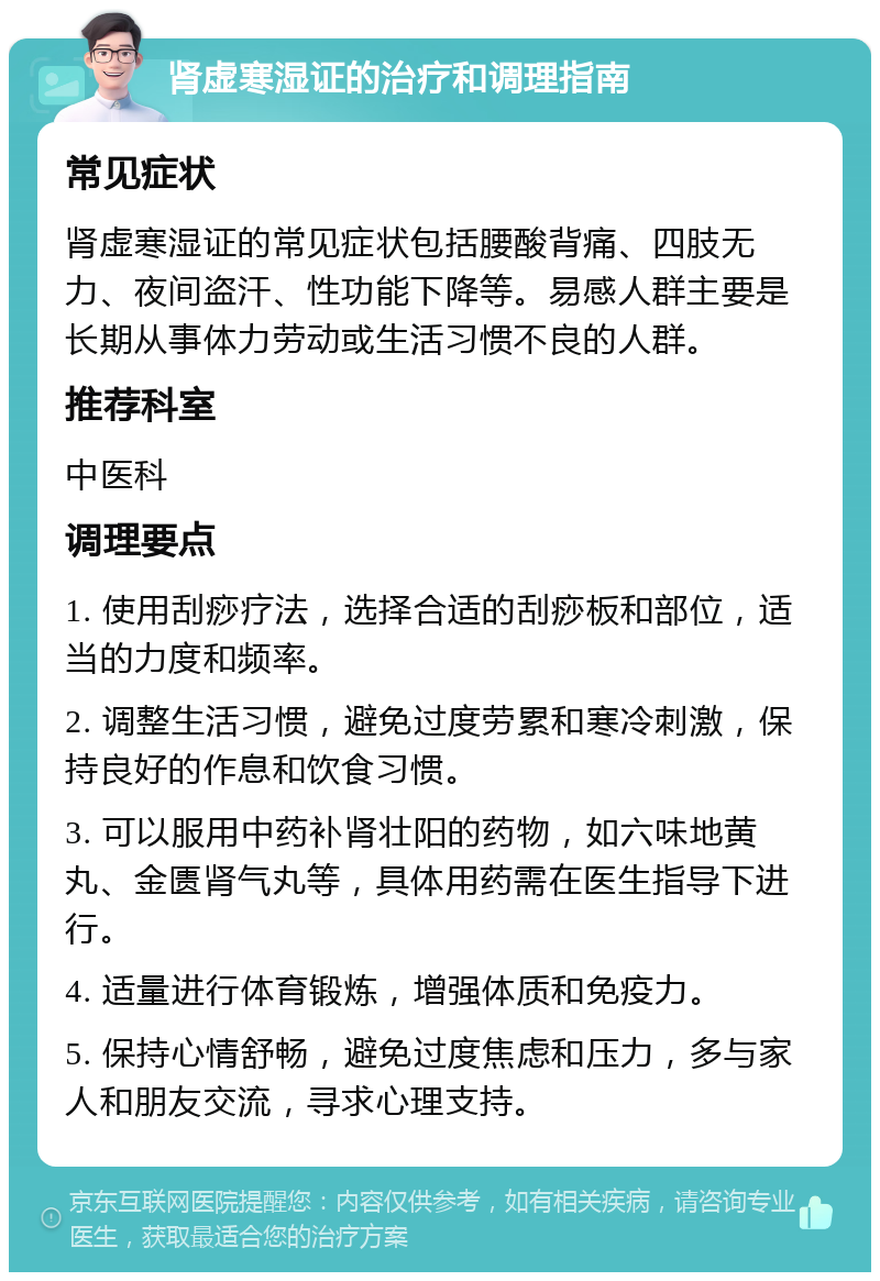 肾虚寒湿证的治疗和调理指南 常见症状 肾虚寒湿证的常见症状包括腰酸背痛、四肢无力、夜间盗汗、性功能下降等。易感人群主要是长期从事体力劳动或生活习惯不良的人群。 推荐科室 中医科 调理要点 1. 使用刮痧疗法，选择合适的刮痧板和部位，适当的力度和频率。 2. 调整生活习惯，避免过度劳累和寒冷刺激，保持良好的作息和饮食习惯。 3. 可以服用中药补肾壮阳的药物，如六味地黄丸、金匮肾气丸等，具体用药需在医生指导下进行。 4. 适量进行体育锻炼，增强体质和免疫力。 5. 保持心情舒畅，避免过度焦虑和压力，多与家人和朋友交流，寻求心理支持。