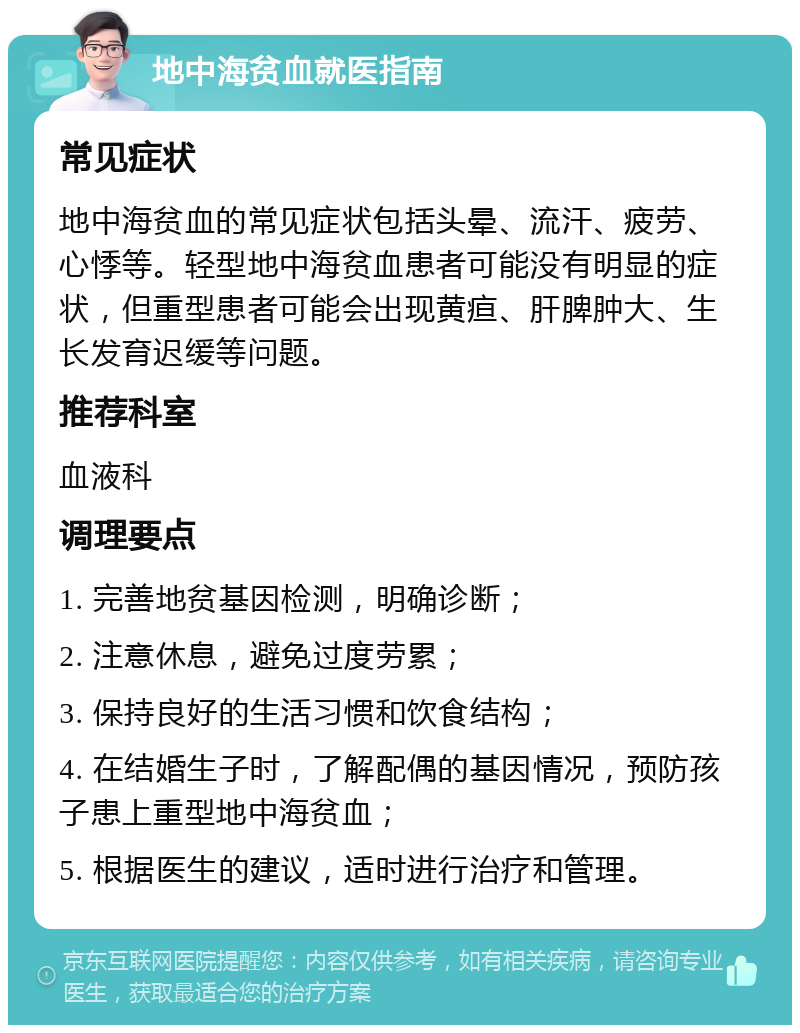 地中海贫血就医指南 常见症状 地中海贫血的常见症状包括头晕、流汗、疲劳、心悸等。轻型地中海贫血患者可能没有明显的症状，但重型患者可能会出现黄疸、肝脾肿大、生长发育迟缓等问题。 推荐科室 血液科 调理要点 1. 完善地贫基因检测，明确诊断； 2. 注意休息，避免过度劳累； 3. 保持良好的生活习惯和饮食结构； 4. 在结婚生子时，了解配偶的基因情况，预防孩子患上重型地中海贫血； 5. 根据医生的建议，适时进行治疗和管理。