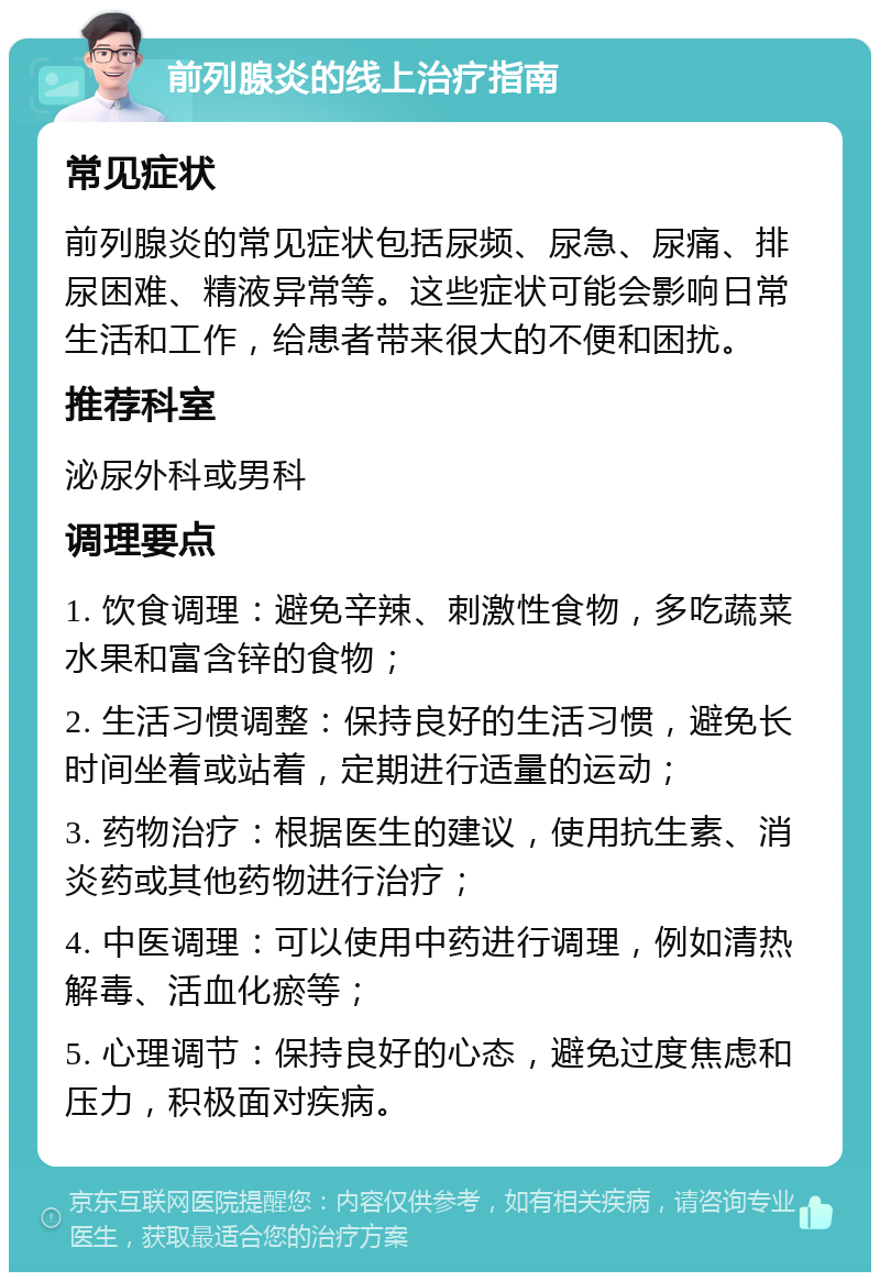 前列腺炎的线上治疗指南 常见症状 前列腺炎的常见症状包括尿频、尿急、尿痛、排尿困难、精液异常等。这些症状可能会影响日常生活和工作，给患者带来很大的不便和困扰。 推荐科室 泌尿外科或男科 调理要点 1. 饮食调理：避免辛辣、刺激性食物，多吃蔬菜水果和富含锌的食物； 2. 生活习惯调整：保持良好的生活习惯，避免长时间坐着或站着，定期进行适量的运动； 3. 药物治疗：根据医生的建议，使用抗生素、消炎药或其他药物进行治疗； 4. 中医调理：可以使用中药进行调理，例如清热解毒、活血化瘀等； 5. 心理调节：保持良好的心态，避免过度焦虑和压力，积极面对疾病。