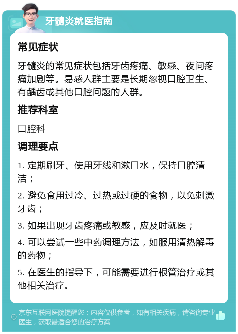 牙髓炎就医指南 常见症状 牙髓炎的常见症状包括牙齿疼痛、敏感、夜间疼痛加剧等。易感人群主要是长期忽视口腔卫生、有龋齿或其他口腔问题的人群。 推荐科室 口腔科 调理要点 1. 定期刷牙、使用牙线和漱口水，保持口腔清洁； 2. 避免食用过冷、过热或过硬的食物，以免刺激牙齿； 3. 如果出现牙齿疼痛或敏感，应及时就医； 4. 可以尝试一些中药调理方法，如服用清热解毒的药物； 5. 在医生的指导下，可能需要进行根管治疗或其他相关治疗。