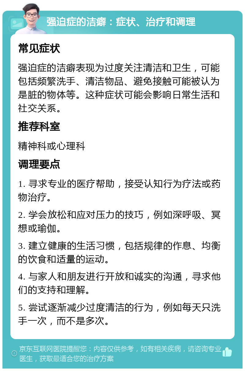 强迫症的洁癖：症状、治疗和调理 常见症状 强迫症的洁癖表现为过度关注清洁和卫生，可能包括频繁洗手、清洁物品、避免接触可能被认为是脏的物体等。这种症状可能会影响日常生活和社交关系。 推荐科室 精神科或心理科 调理要点 1. 寻求专业的医疗帮助，接受认知行为疗法或药物治疗。 2. 学会放松和应对压力的技巧，例如深呼吸、冥想或瑜伽。 3. 建立健康的生活习惯，包括规律的作息、均衡的饮食和适量的运动。 4. 与家人和朋友进行开放和诚实的沟通，寻求他们的支持和理解。 5. 尝试逐渐减少过度清洁的行为，例如每天只洗手一次，而不是多次。