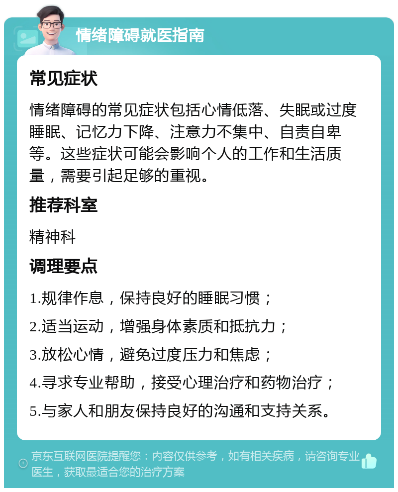 情绪障碍就医指南 常见症状 情绪障碍的常见症状包括心情低落、失眠或过度睡眠、记忆力下降、注意力不集中、自责自卑等。这些症状可能会影响个人的工作和生活质量，需要引起足够的重视。 推荐科室 精神科 调理要点 1.规律作息，保持良好的睡眠习惯； 2.适当运动，增强身体素质和抵抗力； 3.放松心情，避免过度压力和焦虑； 4.寻求专业帮助，接受心理治疗和药物治疗； 5.与家人和朋友保持良好的沟通和支持关系。