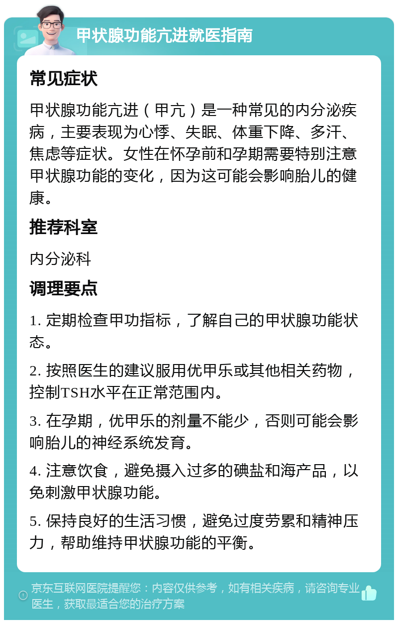 甲状腺功能亢进就医指南 常见症状 甲状腺功能亢进（甲亢）是一种常见的内分泌疾病，主要表现为心悸、失眠、体重下降、多汗、焦虑等症状。女性在怀孕前和孕期需要特别注意甲状腺功能的变化，因为这可能会影响胎儿的健康。 推荐科室 内分泌科 调理要点 1. 定期检查甲功指标，了解自己的甲状腺功能状态。 2. 按照医生的建议服用优甲乐或其他相关药物，控制TSH水平在正常范围内。 3. 在孕期，优甲乐的剂量不能少，否则可能会影响胎儿的神经系统发育。 4. 注意饮食，避免摄入过多的碘盐和海产品，以免刺激甲状腺功能。 5. 保持良好的生活习惯，避免过度劳累和精神压力，帮助维持甲状腺功能的平衡。