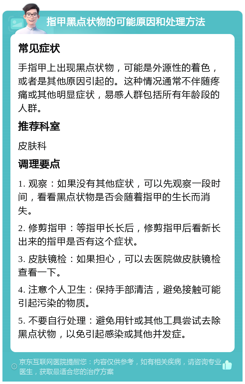 指甲黑点状物的可能原因和处理方法 常见症状 手指甲上出现黑点状物，可能是外源性的着色，或者是其他原因引起的。这种情况通常不伴随疼痛或其他明显症状，易感人群包括所有年龄段的人群。 推荐科室 皮肤科 调理要点 1. 观察：如果没有其他症状，可以先观察一段时间，看看黑点状物是否会随着指甲的生长而消失。 2. 修剪指甲：等指甲长长后，修剪指甲后看新长出来的指甲是否有这个症状。 3. 皮肤镜检：如果担心，可以去医院做皮肤镜检查看一下。 4. 注意个人卫生：保持手部清洁，避免接触可能引起污染的物质。 5. 不要自行处理：避免用针或其他工具尝试去除黑点状物，以免引起感染或其他并发症。