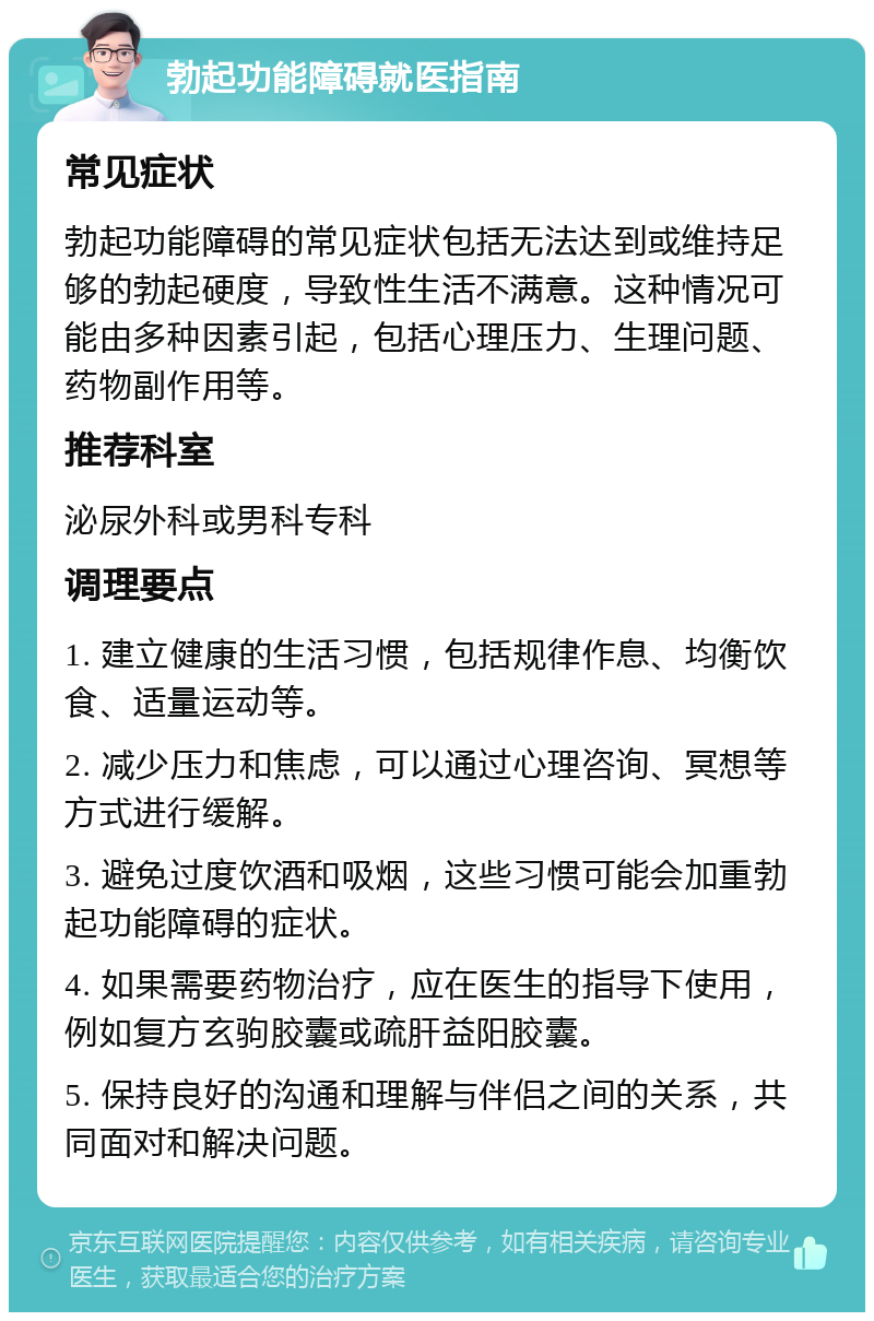 勃起功能障碍就医指南 常见症状 勃起功能障碍的常见症状包括无法达到或维持足够的勃起硬度，导致性生活不满意。这种情况可能由多种因素引起，包括心理压力、生理问题、药物副作用等。 推荐科室 泌尿外科或男科专科 调理要点 1. 建立健康的生活习惯，包括规律作息、均衡饮食、适量运动等。 2. 减少压力和焦虑，可以通过心理咨询、冥想等方式进行缓解。 3. 避免过度饮酒和吸烟，这些习惯可能会加重勃起功能障碍的症状。 4. 如果需要药物治疗，应在医生的指导下使用，例如复方玄驹胶囊或疏肝益阳胶囊。 5. 保持良好的沟通和理解与伴侣之间的关系，共同面对和解决问题。